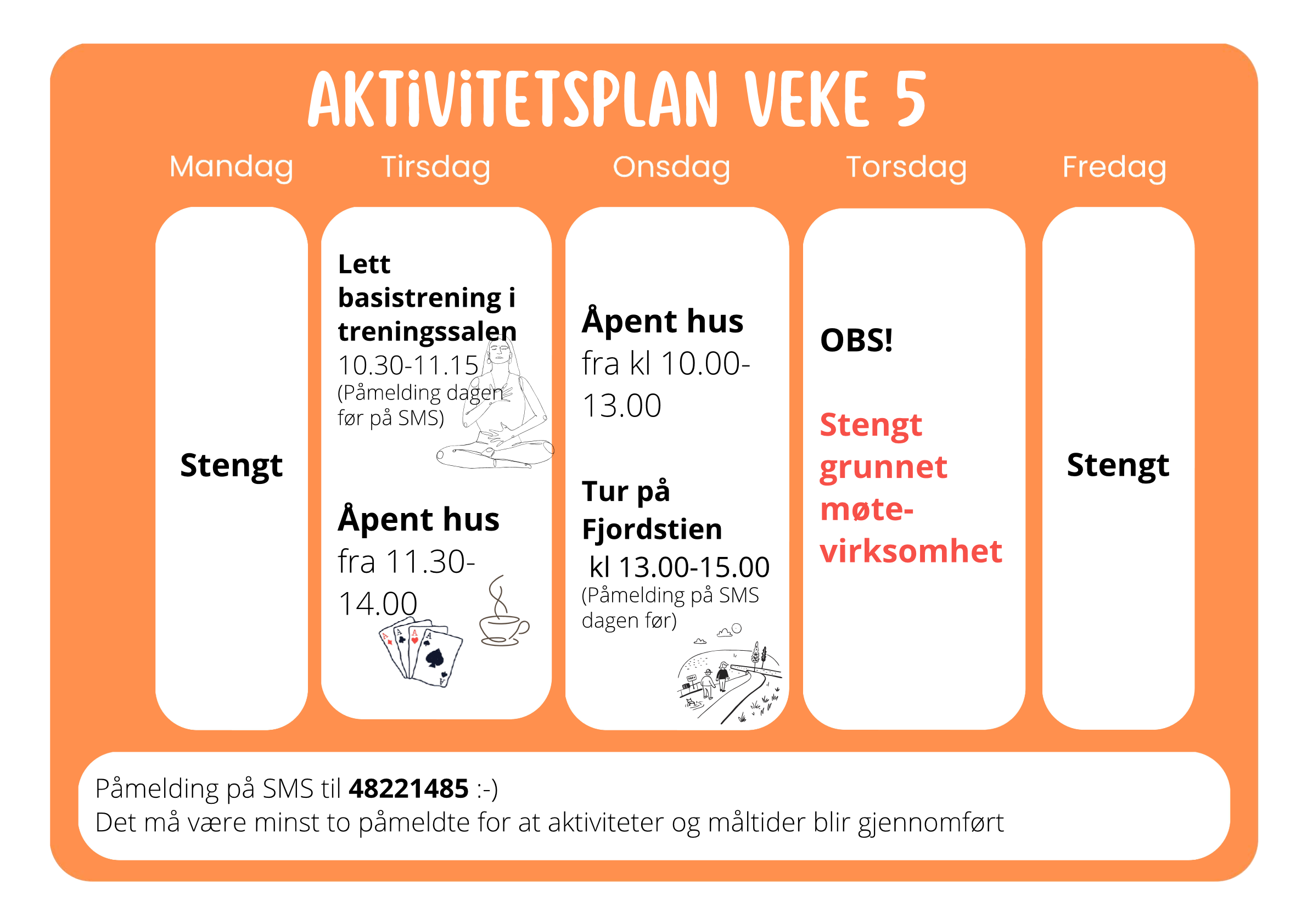 Aktivitetsplan veke 5 Mandag: stengt Tirsdag: Lett basistrening i treningssalen 10.30-11.15, (Påmelding dagen før på SMS), Åpent hus fra 11.30-14.00 Onsdag: Åpent hus fra kl 10.00-13.00, Tur på Fjordstien kl 13.00-15.00 (Påmelding på SMS dagen fø