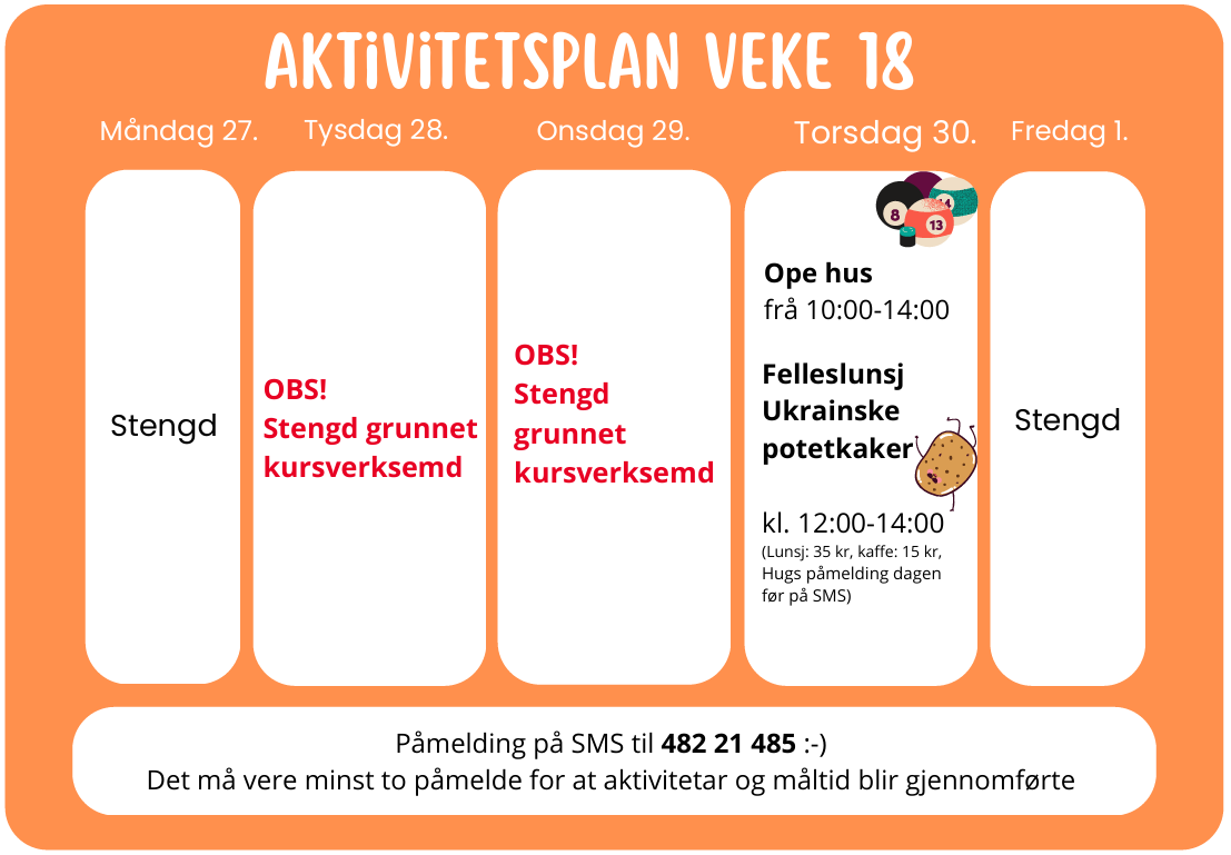 AKTIVITETSPLAN VEKE 18 Måndag 27. Stengd Tysdag 28. OBS! Stengd grunnet kursverksemd Onsdag 29. OBS! Stengd grunnet kursverksemd Torsdag 30. Ope hus frå 10:00–14:00 Felleslunsj Ukrainske potetkaker kl. 12:00–14:00 (Lunsj: 35 kr, kaffe: 15 kr, Hugs p